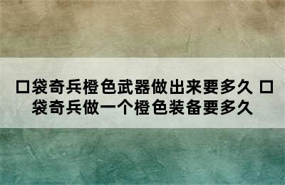 口袋奇兵橙色武器做出来要多久 口袋奇兵做一个橙色装备要多久